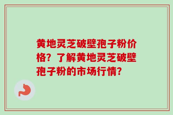 黄地灵芝破壁孢子粉价格？了解黄地灵芝破壁孢子粉的市场行情？-第1张图片-卓越灵芝孢子粉