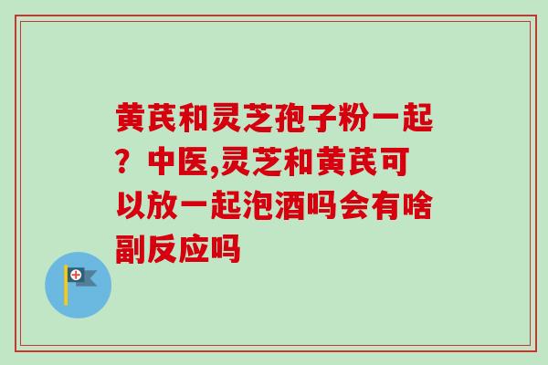 黄芪和灵芝孢子粉一起?中医,灵芝和黄芪可以放一起泡酒吗会有啥副反应吗-第1张图片-卓越灵芝孢子粉 黄芪和灵芝孢子粉一起?中医,灵芝和黄芪可以放一起泡酒吗会有啥副反应吗-第1张图片-卓越灵芝孢子粉