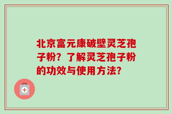 北京富元康破壁灵芝孢子粉？了解灵芝孢子粉的功效与使用方法？-第1张图片-卓越灵芝孢子粉