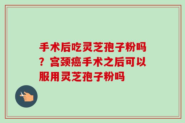 手术后吃灵芝孢子粉吗?宫颈癌手术之后可以服用灵芝孢子粉吗-第1张图片-卓越灵芝孢子粉 手术后吃灵芝孢子粉吗?宫颈癌手术之后可以服用灵芝孢子粉吗-第1张图片-卓越灵芝孢子粉
