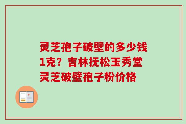 灵芝孢子破壁的多少钱1克？吉林抚松玉秀堂灵芝破壁孢子粉价格-第1张图片-卓越灵芝孢子粉