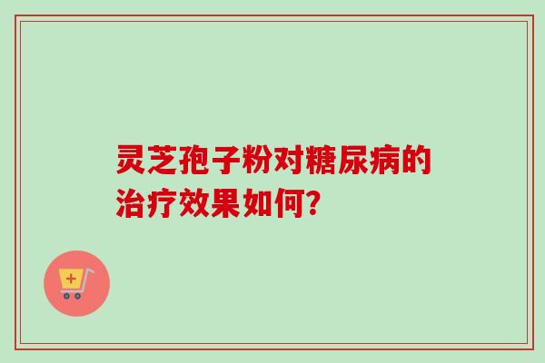 灵芝孢子粉对糖尿病的治疗效果如何?-第1张图片-卓越灵芝孢子粉 灵芝孢子粉对糖尿病的治疗效果如何?-第1张图片-卓越灵芝孢子粉