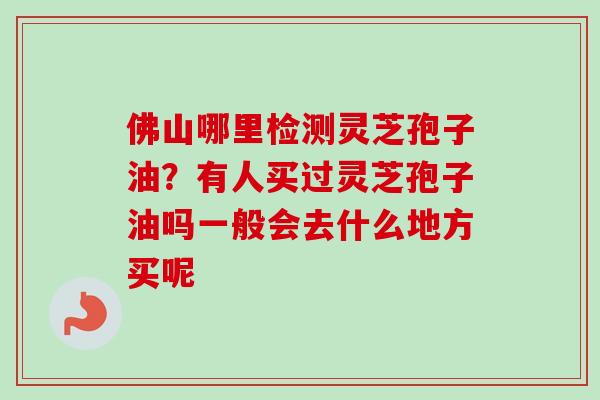 佛山哪里检测灵芝孢子油?有人买过灵芝孢子油吗一般会去什么地方买呢-第1张图片-卓越灵芝孢子粉 佛山哪里检测灵芝孢子油?有人买过灵芝孢子油吗一般会去什么地方买呢-第1张图片-卓越灵芝孢子粉