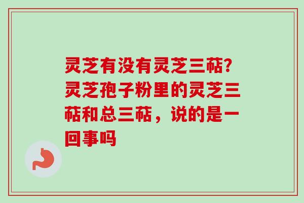 灵芝有没有灵芝三萜?灵芝孢子粉里的灵芝三萜和总三萜,说的是一回事吗-第1张图片-卓越灵芝孢子粉 灵芝有没有灵芝三萜?灵芝孢子粉里的灵芝三萜和总三萜,说的是一回事吗-第1张图片-卓越灵芝孢子粉