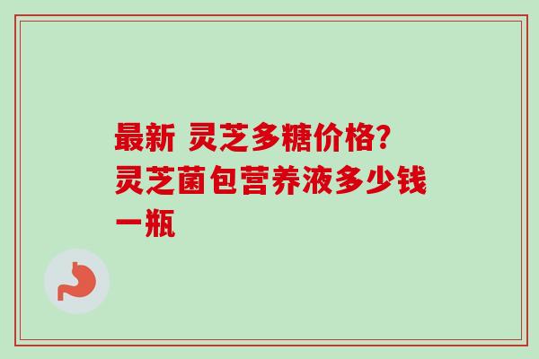 最新 灵芝多糖价格?灵芝菌包营养液多少钱一瓶-第1张图片-卓越灵芝孢子粉 最新 灵芝多糖价格?灵芝菌包营养液多少钱一瓶-第1张图片-卓越灵芝孢子粉