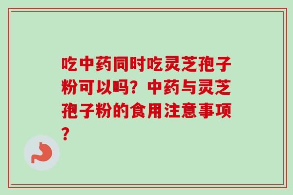 吃中药同时吃灵芝孢子粉可以吗？中药与灵芝孢子粉的食用注意事项？-第1张图片-卓越灵芝孢子粉
