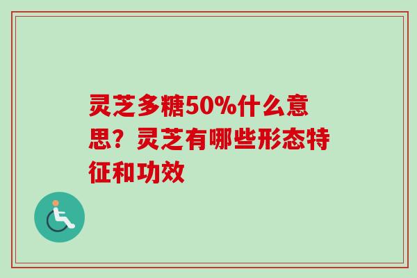 灵芝多糖50%什么意思？灵芝有哪些形态特征和功效-第1张图片-卓越灵芝孢子粉
