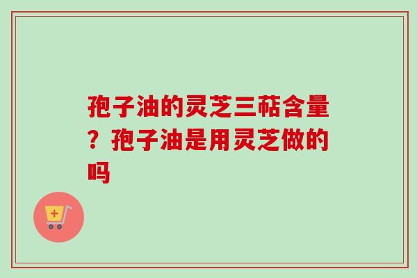 孢子油的灵芝三萜含量？孢子油是用灵芝做的吗-第1张图片-卓越灵芝孢子粉