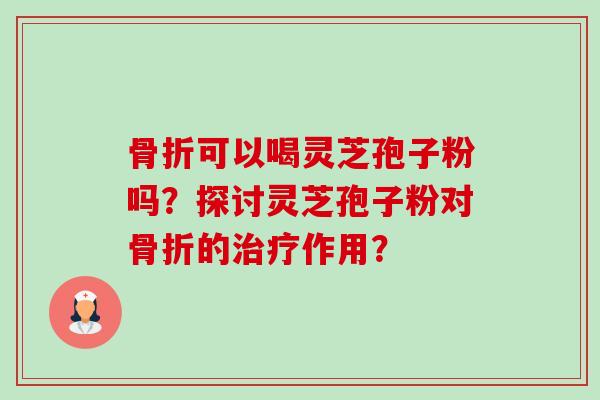 骨折可以喝灵芝孢子粉吗?探讨灵芝孢子粉对骨折的治疗作用?-第1张图片-卓越灵芝孢子粉 骨折可以喝灵芝孢子粉吗?探讨灵芝孢子粉对骨折的治疗作用?-第1张图片-卓越灵芝孢子粉