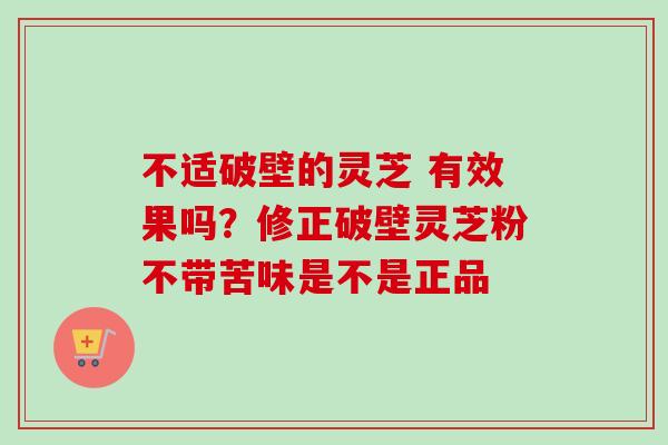 不适破壁的灵芝 有效果吗？修正破壁灵芝粉不带苦味是不是正品-第1张图片-卓越灵芝孢子粉