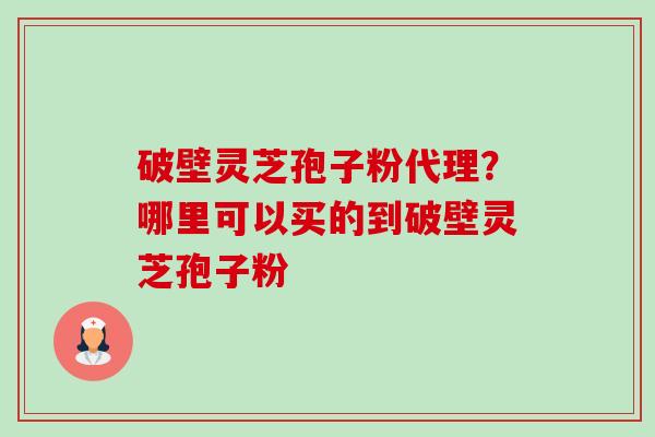 破壁灵芝孢子粉代理？哪里可以买的到破壁灵芝孢子粉-第1张图片-卓越灵芝孢子粉
