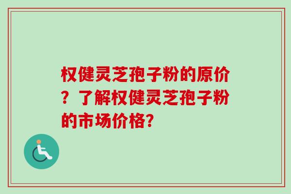 权健灵芝孢子粉的原价？了解权健灵芝孢子粉的市场价格？-第1张图片-卓越灵芝孢子粉
