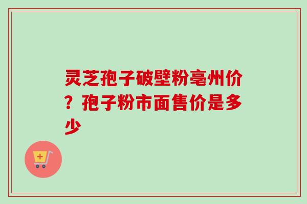 灵芝孢子破壁粉亳州价？孢子粉市面售价是多少-第1张图片-卓越灵芝孢子粉