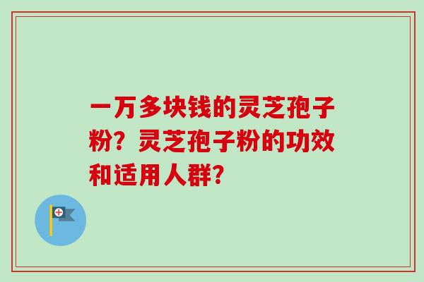 一万多块钱的灵芝孢子粉?灵芝孢子粉的功效和适用人群?-第1张图片-卓越灵芝孢子粉 一万多块钱的灵芝孢子粉?灵芝孢子粉的功效和适用人群?-第1张图片-卓越灵芝孢子粉