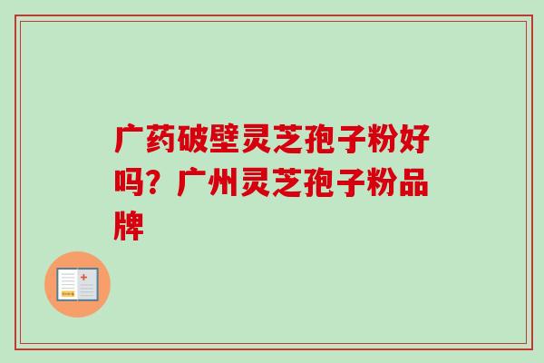 广药破壁灵芝孢子粉好吗？广州灵芝孢子粉品牌-第1张图片-卓越灵芝孢子粉