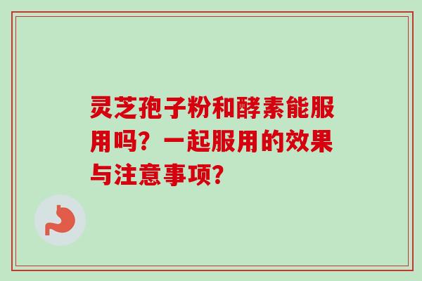 灵芝孢子粉和酵素能服用吗？一起服用的效果与注意事项？-第1张图片-卓越灵芝孢子粉