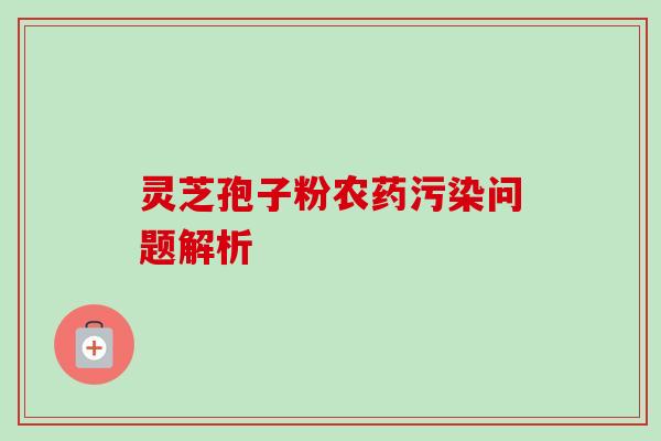 灵芝孢子粉农药污染问题解析-第1张图片-卓越灵芝孢子粉 灵芝孢子粉农药污染问题解析-第1张图片-卓越灵芝孢子粉