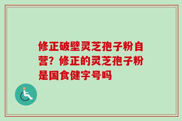 修正破壁灵芝孢子粉自营？修正的灵芝孢子粉是国食健字号吗-第1张图片-卓越灵芝孢子粉