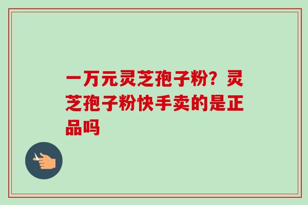 一万元灵芝孢子粉？灵芝孢子粉快手卖的是正品吗-第1张图片-卓越灵芝孢子粉