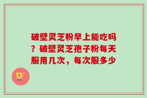 破壁灵芝粉早上能吃吗?破壁灵芝孢子粉每天服用几次,每次服多少-第1张图片-卓越灵芝孢子粉 破壁灵芝粉早上能吃吗?破壁灵芝孢子粉每天服用几次,每次服多少-第1张图片-卓越灵芝孢子粉