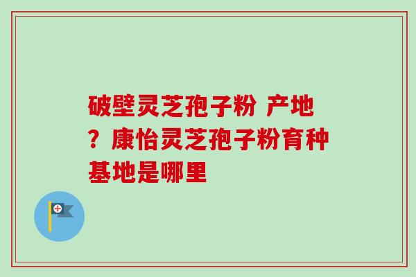 破壁灵芝孢子粉 产地?康怡灵芝孢子粉育种基地是哪里-第1张图片-卓越灵芝孢子粉 破壁灵芝孢子粉 产地?康怡灵芝孢子粉育种基地是哪里-第1张图片-卓越灵芝孢子粉