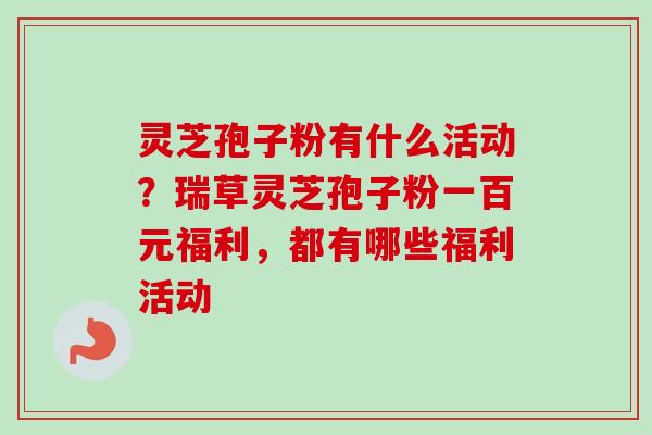 灵芝孢子粉有什么活动？瑞草灵芝孢子粉一百元福利，都有哪些福利活动-第1张图片-卓越灵芝孢子粉