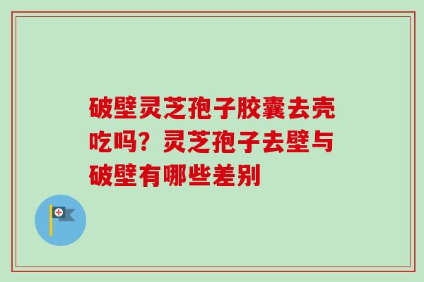 破壁灵芝孢子胶囊去壳吃吗？灵芝孢子去壁与破壁有哪些差别-第1张图片-卓越灵芝孢子粉