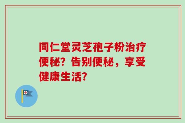 同仁堂灵芝孢子粉治疗便秘？告别便秘，享受健康生活？-第1张图片-卓越灵芝孢子粉