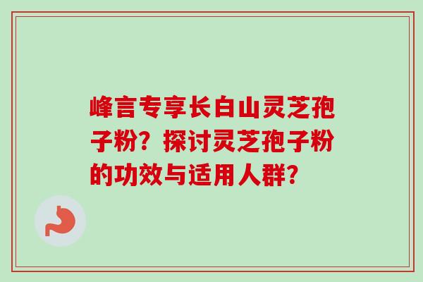 峰言专享长白山灵芝孢子粉?探讨灵芝孢子粉的功效与适用人群?-第1张图片-卓越灵芝孢子粉 峰言专享长白山灵芝孢子粉?探讨灵芝孢子粉的功效与适用人群?-第1张图片-卓越灵芝孢子粉