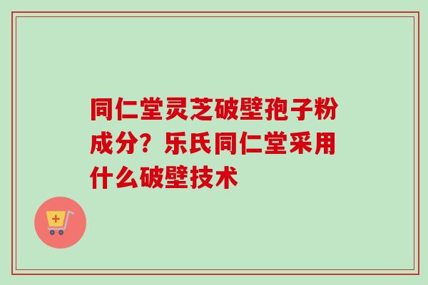 同仁堂灵芝破壁孢子粉成分？乐氏同仁堂采用什么破壁技术-第1张图片-卓越灵芝孢子粉