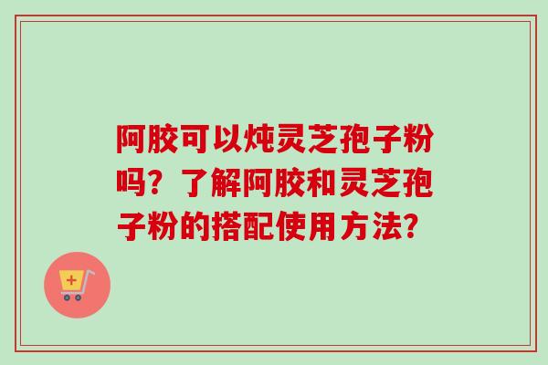 阿胶可以炖灵芝孢子粉吗?了解阿胶和灵芝孢子粉的搭配使用方法?-第1张图片-卓越灵芝孢子粉 阿胶可以炖灵芝孢子粉吗?了解阿胶和灵芝孢子粉的搭配使用方法?-第1张图片-卓越灵芝孢子粉