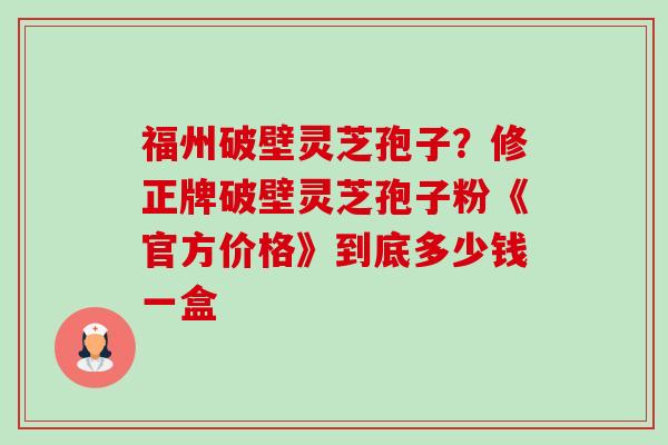 福州破壁灵芝孢子？修正牌破壁灵芝孢子粉《官方价格》到底多少钱一盒-第1张图片-卓越灵芝孢子粉