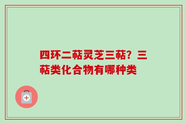 四环二萜灵芝三萜?三萜类化合物有哪种类-第1张图片-卓越灵芝孢子粉 四环二萜灵芝三萜?三萜类化合物有哪种类-第1张图片-卓越灵芝孢子粉