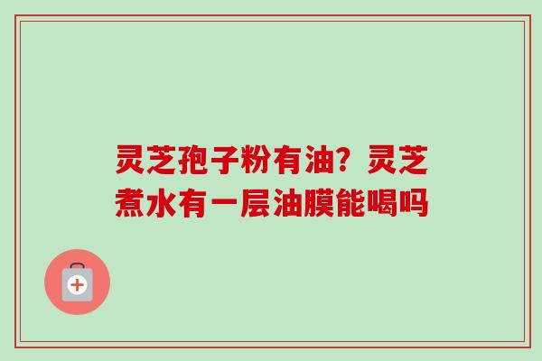 灵芝孢子粉有油?灵芝煮水有一层油膜能喝吗-第1张图片-卓越灵芝孢子粉 灵芝孢子粉有油?灵芝煮水有一层油膜能喝吗-第1张图片-卓越灵芝孢子粉