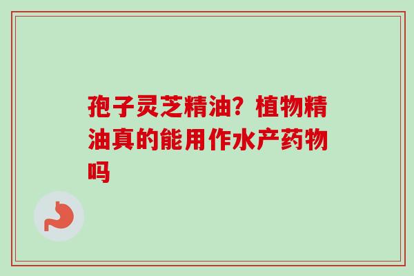 孢子灵芝精油?植物精油真的能用作水产药物吗-第1张图片-卓越灵芝孢子粉 孢子灵芝精油?植物精油真的能用作水产药物吗-第1张图片-卓越灵芝孢子粉