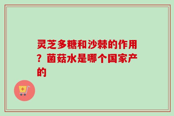灵芝多糖和沙棘的作用？菌菇水是哪个国家产的-第1张图片-卓越灵芝孢子粉