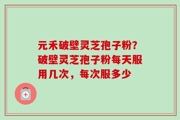 元禾破壁灵芝孢子粉?破壁灵芝孢子粉每天服用几次,每次服多少-第1张图片-卓越灵芝孢子粉 元禾破壁灵芝孢子粉?破壁灵芝孢子粉每天服用几次,每次服多少-第1张图片-卓越灵芝孢子粉