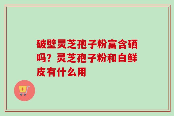 破壁灵芝孢子粉富含硒吗?灵芝孢子粉和白鲜皮有什么用-第1张图片-卓越灵芝孢子粉 破壁灵芝孢子粉富含硒吗?灵芝孢子粉和白鲜皮有什么用-第1张图片-卓越灵芝孢子粉