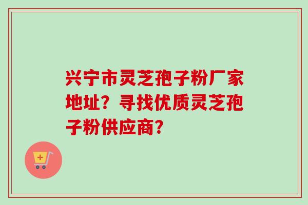 兴宁市灵芝孢子粉厂家地址？寻找优质灵芝孢子粉供应商？-第1张图片-卓越灵芝孢子粉