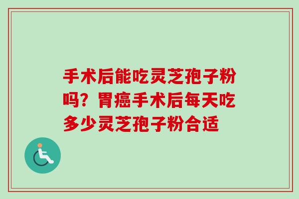 手术后能吃灵芝孢子粉吗？胃癌手术后每天吃多少灵芝孢子粉合适-第1张图片-卓越灵芝孢子粉