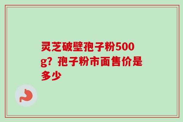 灵芝破壁孢子粉500g？孢子粉市面售价是多少-第1张图片-卓越灵芝孢子粉