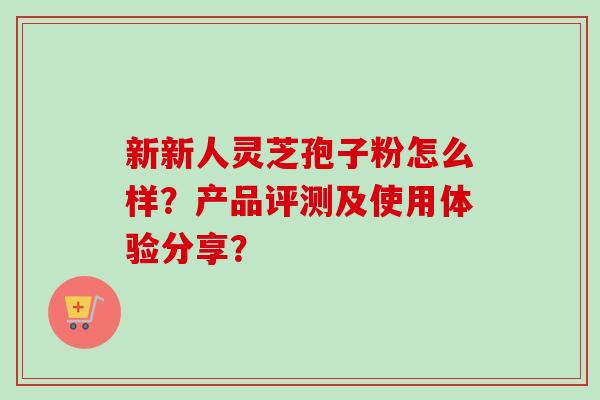 新新人灵芝孢子粉怎么样?产品评测及使用体验分享?-第1张图片-卓越灵芝孢子粉 新新人灵芝孢子粉怎么样?产品评测及使用体验分享?-第1张图片-卓越灵芝孢子粉