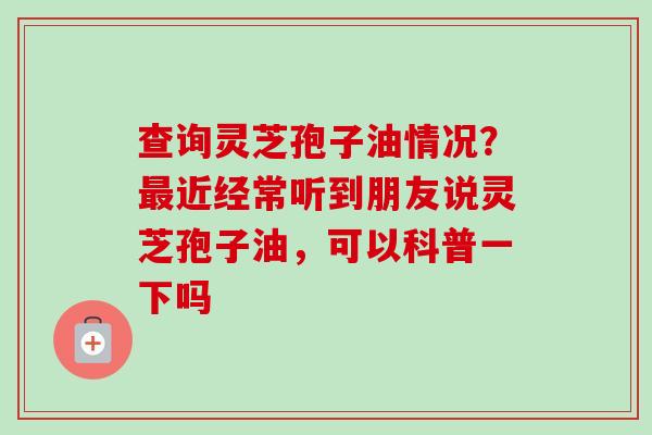 查询灵芝孢子油情况?最近经常听到朋友说灵芝孢子油,可以科普一下吗-第1张图片-卓越灵芝孢子粉 查询灵芝孢子油情况?最近经常听到朋友说灵芝孢子油,可以科普一下吗-第1张图片-卓越灵芝孢子粉
