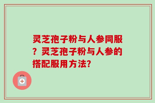 灵芝孢子粉与人参同服？灵芝孢子粉与人参的搭配服用方法？-第1张图片-卓越灵芝孢子粉