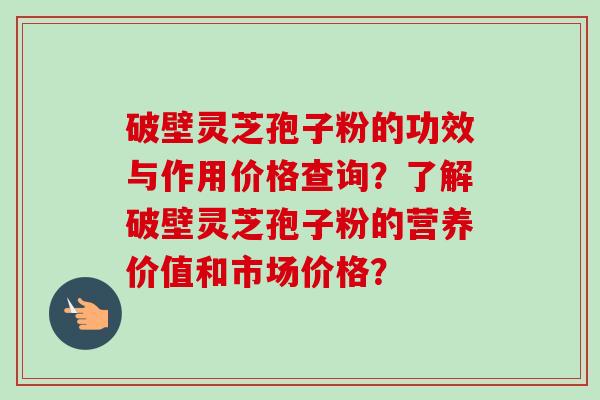 破壁灵芝孢子粉的功效与作用价格查询？了解破壁灵芝孢子粉的营养价值和市场价格？-第1张图片-卓越灵芝孢子粉