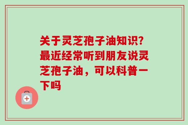 关于灵芝孢子油知识？最近经常听到朋友说灵芝孢子油，可以科普一下吗-第1张图片-卓越灵芝孢子粉
