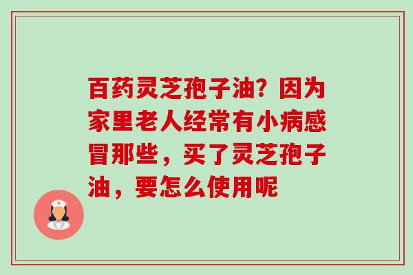 百药灵芝孢子油?因为家里老人经常有小病感冒那些,买了灵芝孢子油,要怎么使用呢-第1张图片-卓越灵芝孢子粉 百药灵芝孢子油?因为家里老人经常有小病感冒那些,买了灵芝孢子油,要怎么使用呢-第1张图片-卓越灵芝孢子粉