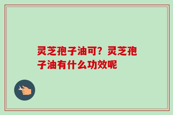 灵芝孢子油可?灵芝孢子油有什么功效呢-第1张图片-卓越灵芝孢子粉 灵芝孢子油可?灵芝孢子油有什么功效呢-第1张图片-卓越灵芝孢子粉