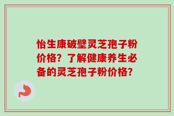 怡生康破壁灵芝孢子粉价格?了解健康养生必备的灵芝孢子粉价格?-第1张图片-卓越灵芝孢子粉 怡生康破壁灵芝孢子粉价格?了解健康养生必备的灵芝孢子粉价格?-第1张图片-卓越灵芝孢子粉