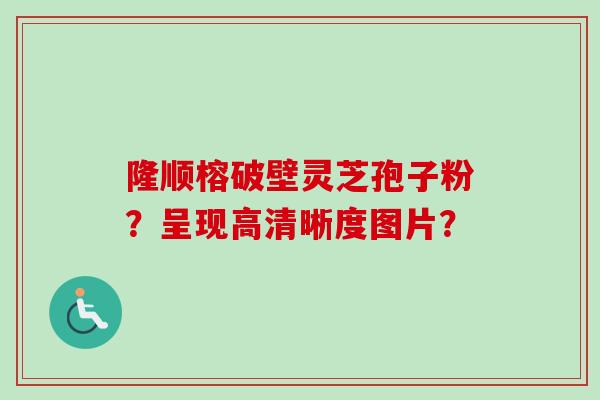 隆顺榕破壁灵芝孢子粉？呈现高清晰度图片？-第1张图片-卓越灵芝孢子粉